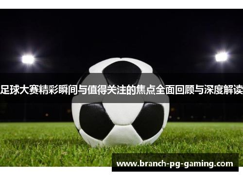 足球大赛精彩瞬间与值得关注的焦点全面回顾与深度解读