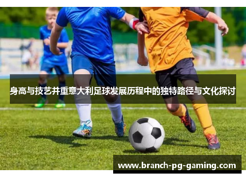 身高与技艺并重意大利足球发展历程中的独特路径与文化探讨
