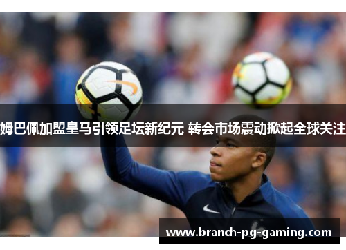 姆巴佩加盟皇马引领足坛新纪元 转会市场震动掀起全球关注