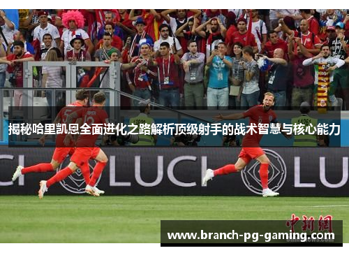 揭秘哈里凯恩全面进化之路解析顶级射手的战术智慧与核心能力