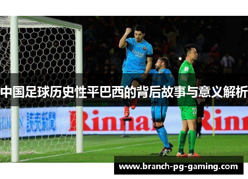 中国足球历史性平巴西的背后故事与意义解析 中国足球历史性平巴西的背后故事与意义解析
