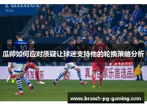 瓜帅如何应对质疑让球迷支持他的轮换策略分析 瓜帅如何应对质疑让球迷支持他的轮换策略分析