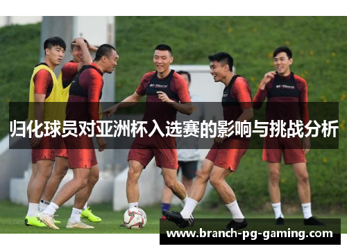归化球员对亚洲杯入选赛的影响与挑战分析