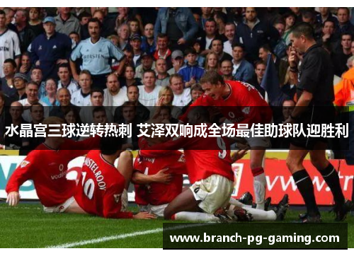 水晶宫三球逆转热刺 艾泽双响成全场最佳助球队迎胜利 水晶宫三球逆转热刺 艾泽双响成全场最佳助球队迎胜利
