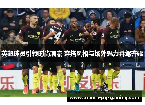 英超球员引领时尚潮流 穿搭风格与场外魅力并驾齐驱