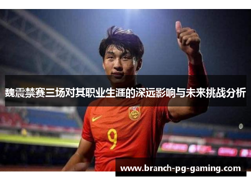 魏震禁赛三场对其职业生涯的深远影响与未来挑战分析