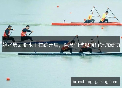 静水皮划艇水上拉练开启，队员们破浪前行锤炼硬功